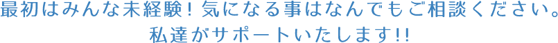 最初はみんな未経験！気になる事はなんでもご相談ください。私達がサポートいたします！！